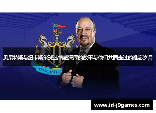 贝尼特斯与纽卡斯尔球迷情感深厚的故事与他们共同走过的难忘岁月