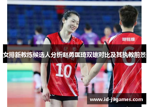 女排新教练候选人分析赵勇匡琦双雄对比及其执教前景