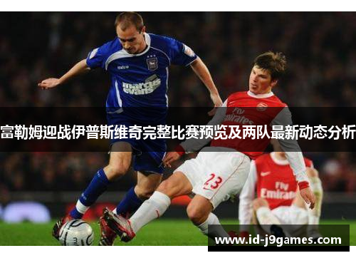 富勒姆迎战伊普斯维奇完整比赛预览及两队最新动态分析 富勒姆迎战伊普斯维奇完整比赛预览及两队最新动态分析