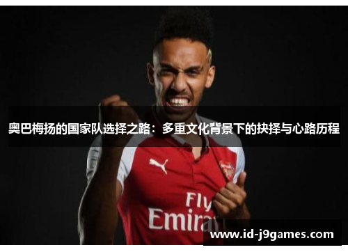 奥巴梅扬的国家队选择之路：多重文化背景下的抉择与心路历程
