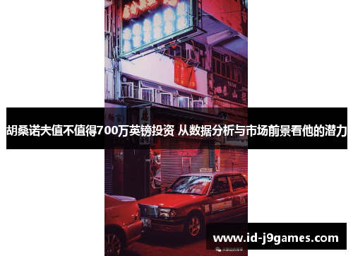 胡桑诺夫值不值得700万英镑投资 从数据分析与市场前景看他的潜力 胡桑诺夫值不值得700万英镑投资 从数据分析与市场前景看他的潜力